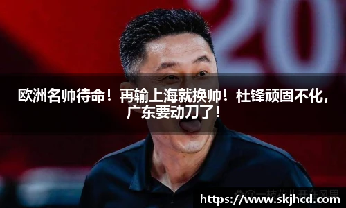 欧洲名帅待命！再输上海就换帅！杜锋顽固不化，广东要动刀了！